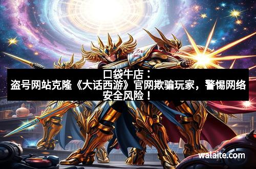 口袋牛店：盗号网站克隆《大话西游》官网欺骗玩家，警惕网络安全风险！